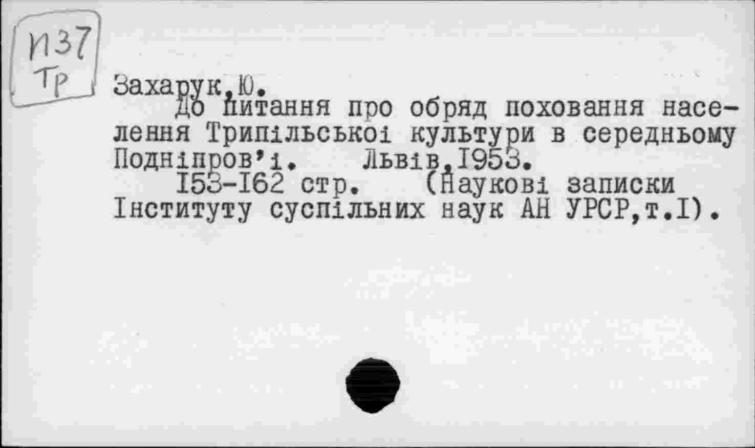 ﻿из?
1J_J ЗахарукЮ.
до питання про обряд поховання населення Трипільської культури в середньому Подніпров’ї. Львів,1953.
153-162 стр. (Наукові записки Інституту суспільних наук АН УРСР,т.І).